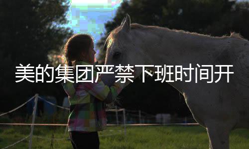美的集團(tuán)嚴(yán)禁下班時(shí)間開(kāi)會(huì)，倡導(dǎo)工作與生活的平衡
