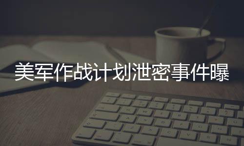 美軍作戰(zhàn)計劃泄密事件曝光，群聊截圖引發(fā)軒然大波