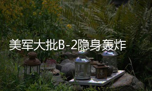 美軍大批B-2隱身轟炸機罕見調動，全球戰(zhàn)略平衡的新動向
