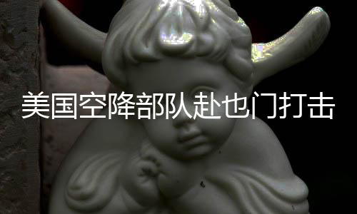 美國(guó)空降部隊(duì)赴也門(mén)打擊胡塞武裝組織行動(dòng)解析