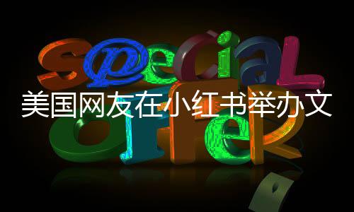 美國(guó)網(wǎng)友在小紅書舉辦文藝匯演活動(dòng)