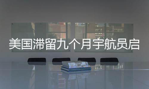 美國滯留九個月宇航員啟程重返地球，星際歸途揭示太空探索新篇章