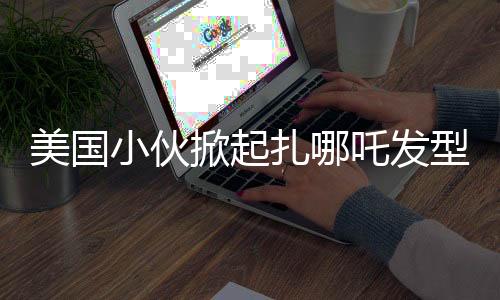 美國(guó)小伙掀起扎哪吒發(fā)型潮流