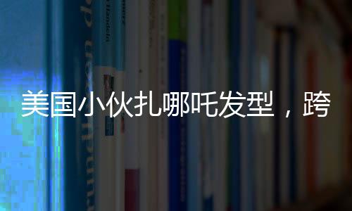 美國(guó)小伙扎哪吒發(fā)型，跨文化潮流引領(lǐng)時(shí)尚新風(fēng)尚