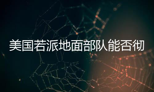 美國若派地面部隊(duì)能否徹底解決胡塞問題？