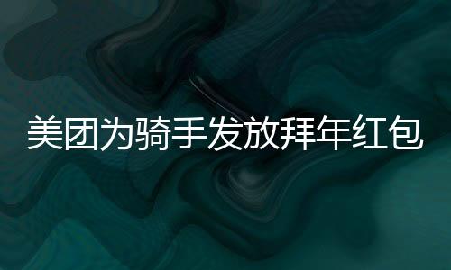 美團為騎手發(fā)放拜年紅包，溫暖新春傳遞關(guān)懷與祝福