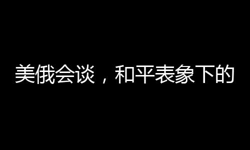 美俄會談，和平表象下的波譎云詭