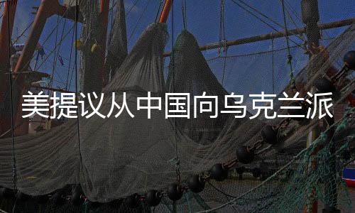 美提議從中國(guó)向?yàn)蹩颂m派遣維和人員，多維解析國(guó)際形勢(shì)及潛在影響