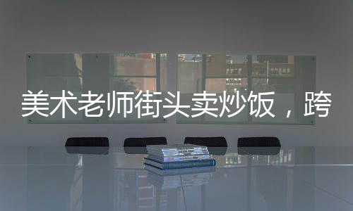 美術(shù)老師街頭賣(mài)炒飯，跨界手藝點(diǎn)燃生活新篇章