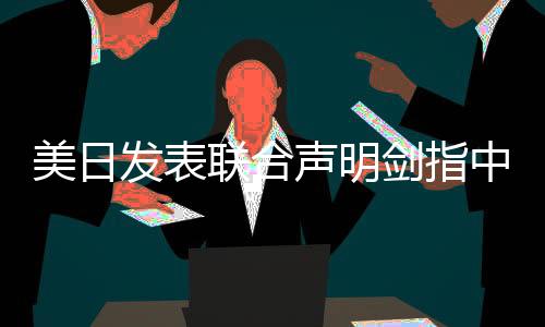 美日發(fā)表聯(lián)合聲明劍指中國，地區(qū)安全局勢的新挑戰(zhàn)