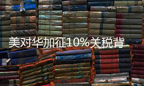 美對華加征10%關(guān)稅背后的真相
