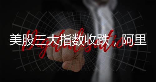 美股三大指數(shù)收跌，阿里巴巴漲逾8%，股市動態(tài)分析