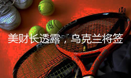 美財(cái)長(zhǎng)透露，烏克蘭將簽署高達(dá)5000億美元的援助協(xié)議