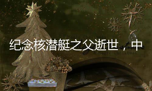 紀念核潛艇之父逝世，中國核潛艇事業(yè)的輝煌歷程與不朽貢獻