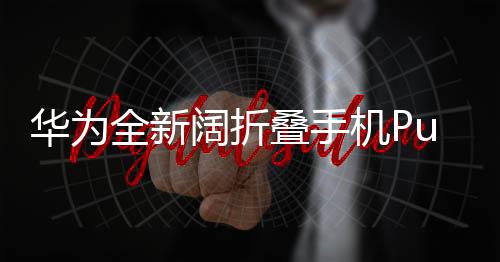 華為全新闊折疊手機(jī)Pura X發(fā)布，售價7499元起，引領(lǐng)折疊屏市場新潮流