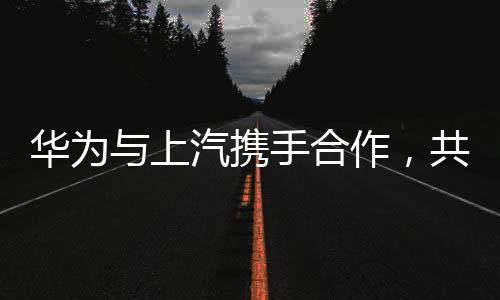 華為與上汽攜手合作，共創(chuàng)智能未來——兩大巨頭聯(lián)手引領(lǐng)產(chǎn)業(yè)變革
