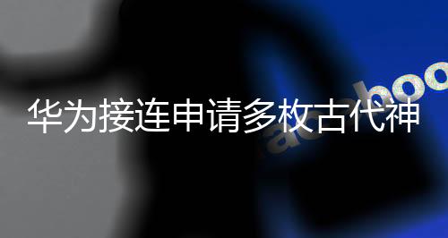 華為接連申請(qǐng)多枚古代神話商標(biāo)，意欲何為？業(yè)界熱議！