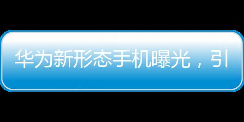 華為新形態(tài)手機(jī)曝光，引領(lǐng)未來手機(jī)市場的新趨勢