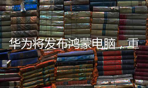 華為將發(fā)布鴻蒙電腦，重塑數(shù)字生態(tài)的一大利器