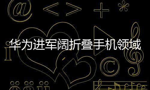 華為進軍闊折疊手機領域，背后的原因與未來展望