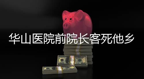 華山醫(yī)院前院長客死他鄉(xiāng)傳聞被辟謠——真相調(diào)查紀(jì)實