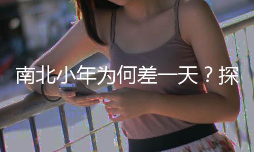 南北小年為何差一天？探尋文化差異與傳統(tǒng)習(xí)俗的背后原因