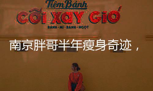 南京胖哥半年瘦身奇跡，從困擾到逆襲的勵志故事