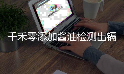 千禾零添加醬油檢測出鎘超標(biāo)，官方回應(yīng)引關(guān)注