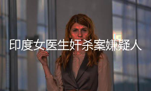 印度女醫(yī)生奸殺案嫌疑人被判有罪，正義的判決終將揭露罪惡