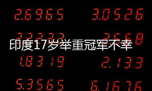 印度17歲舉重冠軍不幸身亡，訓(xùn)練中使用杠鈴被壓傷頸部致不幸逝世