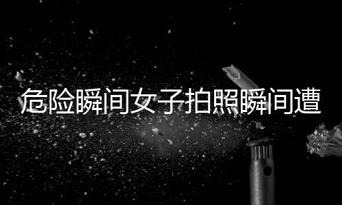 危險瞬間女子拍照瞬間遭遇意外被撞飛，安全警示引起關(guān)注