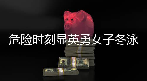 危險(xiǎn)時(shí)刻顯英勇女子冬泳意外落水，同行大哥挺身而出成功救援
