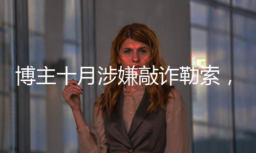 博主十月涉嫌敲詐勒索，涉案金額高達(dá)153萬——深入調(diào)查