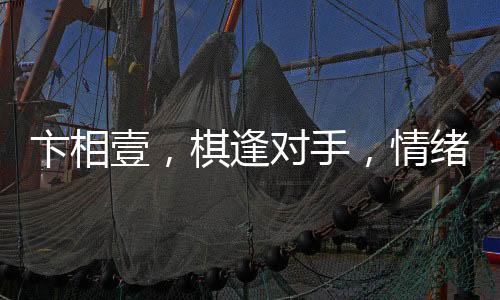 卞相壹，棋逢對(duì)手，情緒失控的自我挑戰(zhàn)