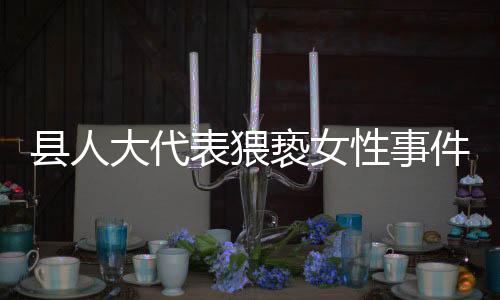 縣人大代表猥褻女性事件曝光，道德敗壞引發(fā)社會公憤