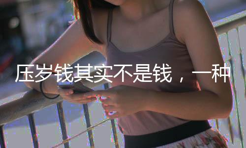 壓歲錢其實(shí)不是錢，一種文化傳統(tǒng)的深度解讀