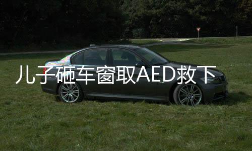 兒子砸車窗取AED救下心梗父親——一場生命的較量