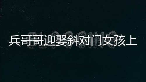 兵哥哥迎娶斜對門女孩上演超快迎親，愛情的力量創(chuàng)造美好瞬間