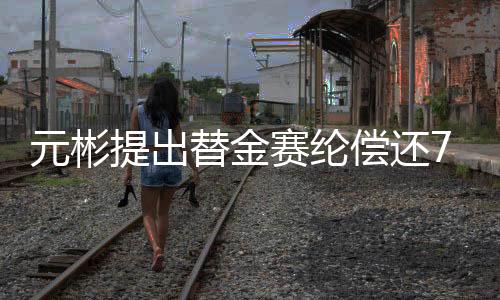 元彬提出替金賽綸償還7億債務(wù)，全面解析事件背景及后續(xù)影響