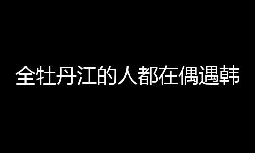 全牡丹江的人都在偶遇韓庚盧靖姍，城市熱潮與明星魅力交織