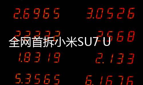 全網(wǎng)首拆小米SU7 Ultra，深入探索，一覽無余
