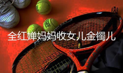全紅嬋媽媽收女兒金鐲兒子金鏈，背后的故事與情感連結(jié)
