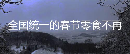 全國(guó)統(tǒng)一的春節(jié)零食不再受歡迎，變遷中的春節(jié)食品文化探討