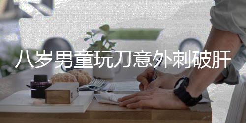 八歲男童玩刀意外刺破肝臟，緊急手術(shù)挽救生命