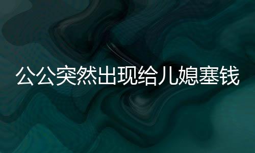 公公突然出現(xiàn)給兒媳塞錢過年，家庭溫情的新詮釋
