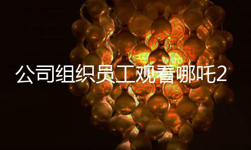 公司組織員工觀看哪吒2，共同助力影片沖破十億大關(guān)
