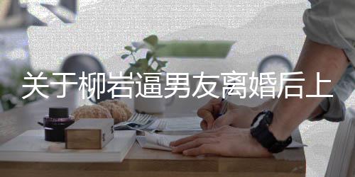 關(guān)于柳巖逼男友離婚后上位的傳聞