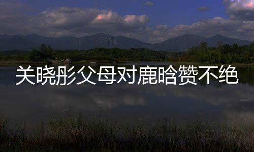 關(guān)曉彤父母對(duì)鹿晗贊不絕口，展現(xiàn)家庭和睦