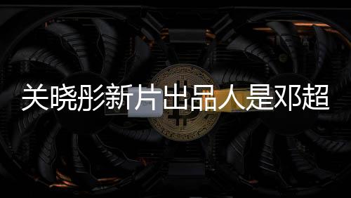 關(guān)曉彤新片出品人是鄧超，兩大明星聯(lián)手打造佳作