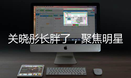 關(guān)曉彤長胖了，聚焦明星身材變化